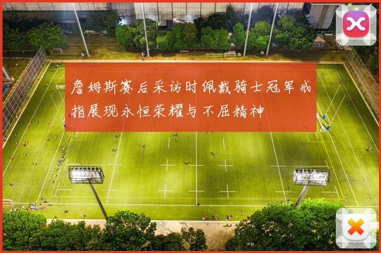 詹姆斯赛后采访时佩戴骑士冠军戒指展现永恒荣耀与不屈精神