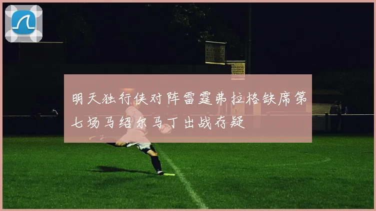 明天独行侠对阵雷霆弗拉格缺席第七场马绍尔马丁出战存疑