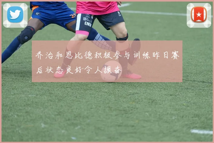 乔治和恩比德积极参与训练昨日赛后状态良好令人振奋