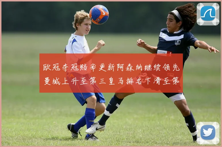 欧冠夺冠赔率更新阿森纳继续领先曼城上升至第三皇马排名下滑至第六