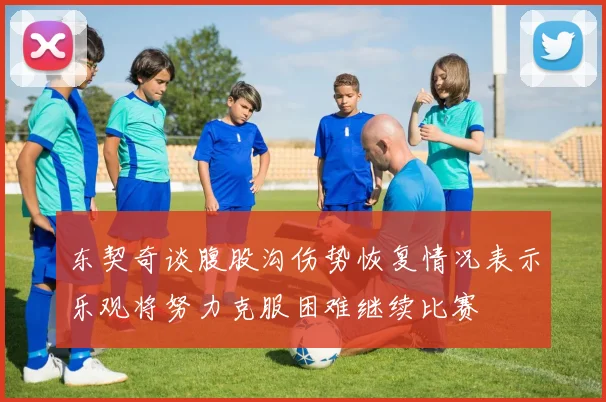 东契奇谈腹股沟伤势恢复情况表示乐观将努力克服困难继续比赛