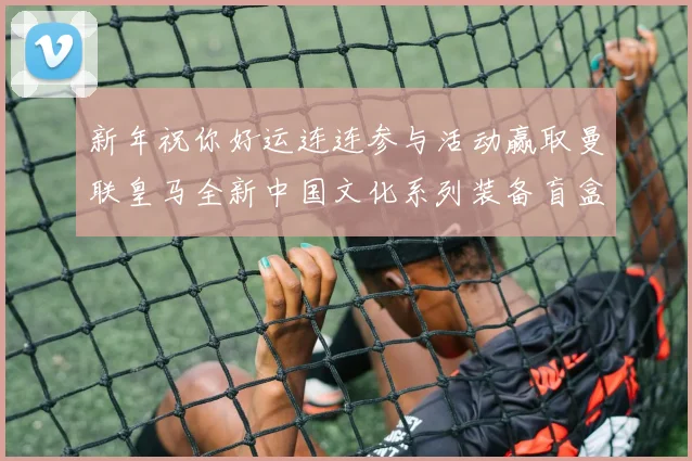 新年祝你好运连连参与活动赢取曼联皇马全新中国文化系列装备盲盒
