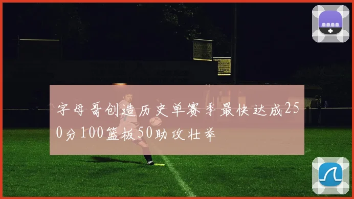 字母哥创造历史单赛季最快达成250分100篮板50助攻壮举