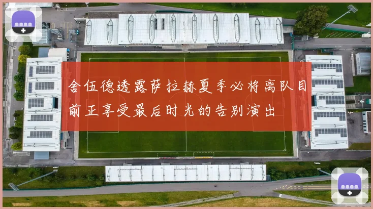 舍伍德透露萨拉赫夏季必将离队目前正享受最后时光的告别演出