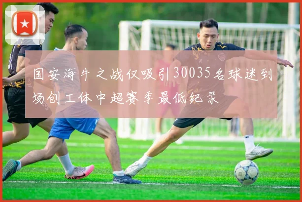 国安海牛之战仅吸引30035名球迷到场创工体中超赛季最低纪录