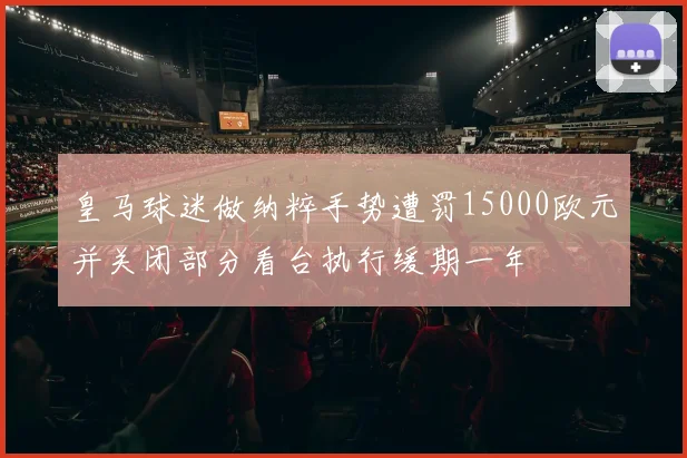 皇马球迷做纳粹手势遭罚15000欧元并关闭部分看台执行缓期一年