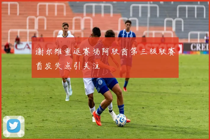 谢尔维重返赛场阿联酋第三级联赛首发失点引关注