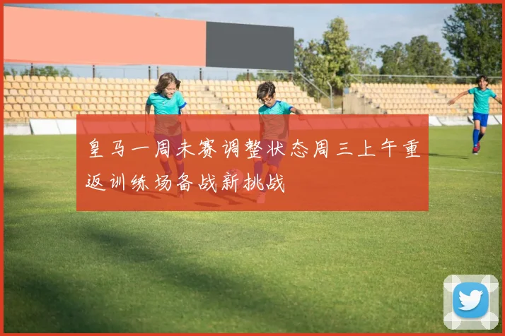 皇马一周未赛调整状态周三上午重返训练场备战新挑战