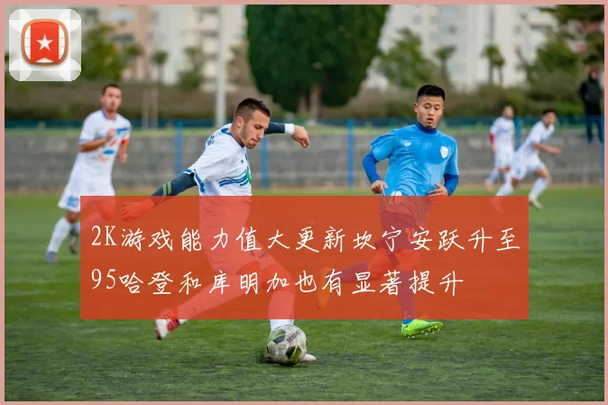 2K游戏能力值大更新坎宁安跃升至95哈登和库明加也有显著提升