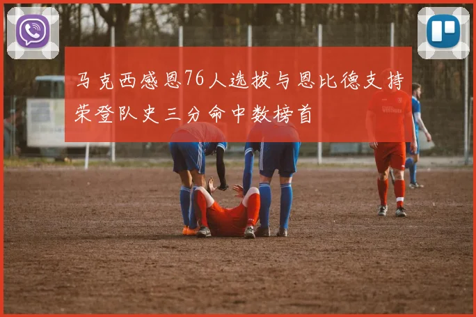 马克西感恩76人选拔与恩比德支持荣登队史三分命中数榜首