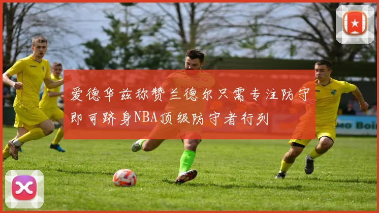 爱德华兹称赞兰德尔只需专注防守即可跻身NBA顶级防守者行列