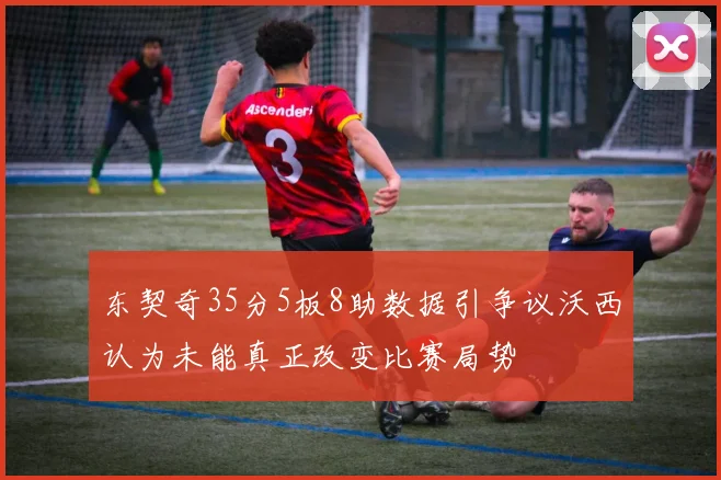 东契奇35分5板8助数据引争议沃西认为未能真正改变比赛局势