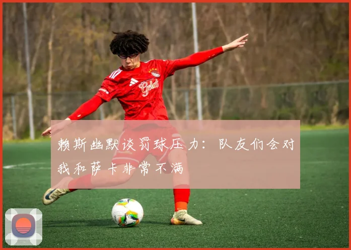 赖斯幽默谈罚球压力：队友们会对我和萨卡非常不满