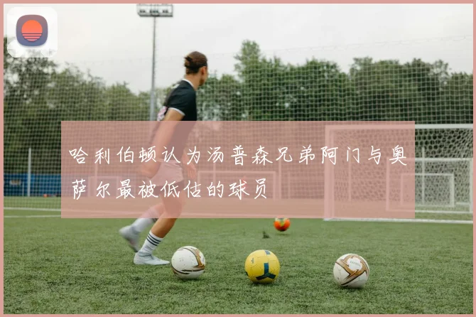 哈利伯顿认为汤普森兄弟阿门与奥萨尔最被低估的球员