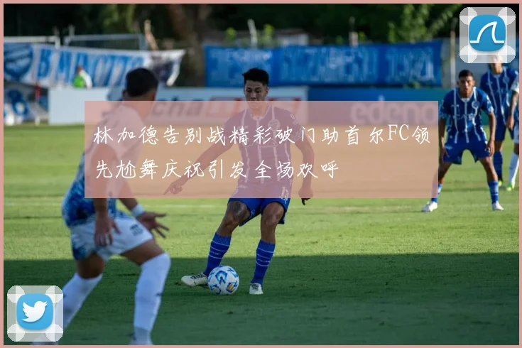 林加德告别战精彩破门助首尔FC领先尬舞庆祝引发全场欢呼