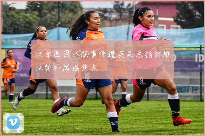 切尔西因水瓶事件遭英足总指控维拉替补席成焦点